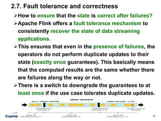22
2.7. Fault tolerance and correctness
How to ensure that the state is correct after failures?
Apache Flink offers a fault tolerance mechanism to
consistently recover the state of data streaming
applications.
This ensures that even in the presence of failures, the
operators do not perform duplicate updates to their
state (exactly once guarantees). This basically means
that the computed results are the same whether there
are failures along the way or not.
There is a switch to downgrade the guarantees to at
least once if the use case tolerates duplicate updates.
 