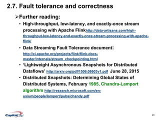 23
2.7. Fault tolerance and correctness
Further reading:
• High-throughput, low-latency, and exactly-once stream
processing with Apache Flinkhttp://data-artisans.com/high-
throughput-low-latency-and-exactly-once-stream-processing-with-apache-
flink/
• Data Streaming Fault Tolerance document:
http://ci.apache.org/projects/flink/flink-docs-
master/internals/stream_checkpointing.html
• ‘Lightweight Asynchronous Snapshots for Distributed
Dataflows’ http://arxiv.org/pdf/1506.08603v1.pdf June 28, 2015
• Distributed Snapshots: Determining Global States of
Distributed Systems, February 1985, Chandra-Lamport
algorithm http://research.microsoft.com/en-
us/um/people/lamport/pubs/chandy.pdf
 