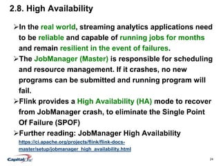 24
2.8. High Availability
In the real world, streaming analytics applications need
to be reliable and capable of running jobs for months
and remain resilient in the event of failures.
The JobManager (Master) is responsible for scheduling
and resource management. If it crashes, no new
programs can be submitted and running program will
fail.
Flink provides a High Availability (HA) mode to recover
from JobManager crash, to eliminate the Single Point
Of Failure (SPOF)
Further reading: JobManager High Availability
https://ci.apache.org/projects/flink/flink-docs-
master/setup/jobmanager_high_availability.html
 