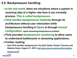 25
2.9. Backpressure handling
In the real world, there are situations where a system is
receiving data at a higher rate than it can normally
process. This is called backpressure.
Flink handles backpressure implicitly through its
architecture without user interaction while
backpressure handling in Spark is through manual
configuration: spark.streaming.backpressure.enabled.
Flink provides backpressure monitoring to allow users
to understand bottlenecks in streaming applications.
Further reading:
• How Flink handles backpressure? by Ufuk Celebi, Kostas Tzoumas and
Stephan Ewen, August 31, 2015. http://data-artisans.com/how-flink-handles-
backpressure/
 