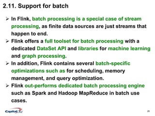 28
2.11. Support for batch
 In Flink, batch processing is a special case of stream
processing, as finite data sources are just streams that
happen to end.
 Flink offers a full toolset for batch processing with a
dedicated DataSet API and libraries for machine learning
and graph processing.
 In addition, Flink contains several batch-specific
optimizations such as for scheduling, memory
management, and query optimization.
 Flink out-performs dedicated batch processing engine
such as Spark and Hadoop MapReduce in batch use
cases.
 