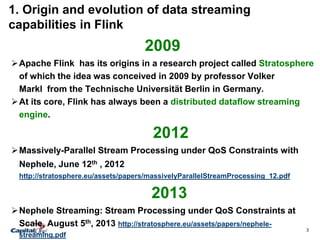 3
1. Origin and evolution of data streaming
capabilities in Flink
2009
Apache Flink has its origins in a research project called Stratosphere
of which the idea was conceived in 2009 by professor Volker
Markl from the Technische Universität Berlin in Germany.
At its core, Flink has always been a distributed dataflow streaming
engine.
2012
Massively-Parallel Stream Processing under QoS Constraints with
Nephele, June 12th , 2012
http://stratosphere.eu/assets/papers/massivelyParallelStreamProcessing_12.pdf
2013
Nephele Streaming: Stream Processing under QoS Constraints at
Scale, August 5th, 2013 http://stratosphere.eu/assets/papers/nephele-
streaming.pdf
 