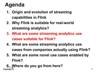 30
Agenda
1. Origin and evolution of streaming
capabilities in Flink
2. Why Flink is suitable for real-world
streaming analytics?
3. What are some streaming analytics use
cases suitable for Flink?
4. What are some streaming analytics use
cases from companies actually using Flink?
5. What are some novel use cases enabled by
Flink?
6. Where do you go from here?
 