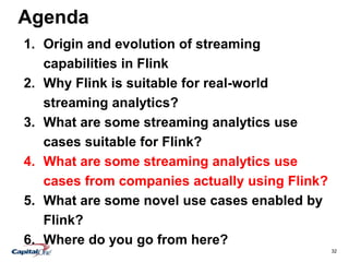 32
Agenda
1. Origin and evolution of streaming
capabilities in Flink
2. Why Flink is suitable for real-world
streaming analytics?
3. What are some streaming analytics use
cases suitable for Flink?
4. What are some streaming analytics use
cases from companies actually using Flink?
5. What are some novel use cases enabled by
Flink?
6. Where do you go from here?
 