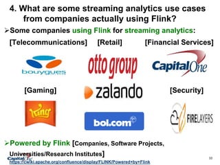 33
4. What are some streaming analytics use cases
from companies actually using Flink?
. Who is using Apache Flink?Some companies using Flink for streaming analytics:
[Telecommunications] [Retail] [Financial Services]
Gaming Security
[Gaming] [Security]
Powered by Flink [Companies, Software Projects,
Universities/Research Institutes]
https://cwiki.apache.org/confluence/display/FLINK/Powered+by+Flink
 
