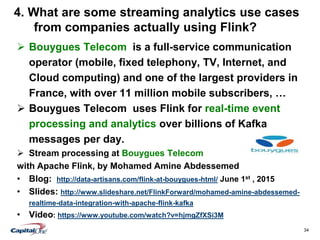 34
4. What are some streaming analytics use cases
from companies actually using Flink?
 Bouygues Telecom is a full-service communication
operator (mobile, fixed telephony, TV, Internet, and
Cloud computing) and one of the largest providers in
France, with over 11 million mobile subscribers, …
 Bouygues Telecom uses Flink for real-time event
processing and analytics over billions of Kafka
messages per day.
 Stream processing at Bouygues Telecom
with Apache Flink, by Mohamed Amine Abdessemed
• Blog: http://data-artisans.com/flink-at-bouygues-html/ June 1st , 2015
• Slides: http://www.slideshare.net/FlinkForward/mohamed-amine-abdessemed-
realtime-data-integration-with-apache-flink-kafka
• Video: https://www.youtube.com/watch?v=hjmgZfXSi3M
 