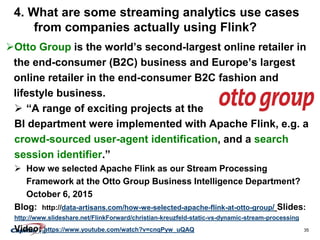35
4. What are some streaming analytics use cases
from companies actually using Flink?
Otto Group is the world’s second-largest online retailer in
the end-consumer (B2C) business and Europe’s largest
online retailer in the end-consumer B2C fashion and
lifestyle business.
 “A range of exciting projects at the
BI department were implemented with Apache Flink, e.g. a
crowd-sourced user-agent identification, and a search
session identifier.”
 How we selected Apache Flink as our Stream Processing
Framework at the Otto Group Business Intelligence Department?
October 6, 2015
Blog: http://data-artisans.com/how-we-selected-apache-flink-at-otto-group/ Slides:
http://www.slideshare.net/FlinkForward/christian-kreuzfeld-static-vs-dynamic-stream-processing
Video: https://www.youtube.com/watch?v=cnqPyw_uQAQ
 