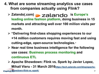 37
4. What are some streaming analytics use cases
from companies actually using Flink?
 Zalando(.com) is Europe’s
leading online fashion platform, doing business in 15
markets and attracting well over 100 million visits per
month.
 “Delivering first-class shopping experiences to our
+14 million customers requires moving fast and using
cutting-edge, open-source technologies.”
 Near real time business intelligence for the following
use cases: Business process monitoring and
continuous ETL
 Apache Showdown: Flink vs. Spark by Javier Lopez,
Mihail Vieru - 31 March 2016https://tech.zalando.com/blog/apache-
showdown-flink-vs.-spark/
 