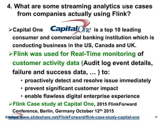 38
4. What are some streaming analytics use cases
from companies actually using Flink?
Capital One is a top 10 leading
consumer and commercial banking institution which is
conducting business in the US, Canada and UK.
Flink was used for Real-Time monitoring of
customer activity data (Audit log event details,
failure and success data, … ) to:
• proactively detect and resolve issue immediately
• prevent significant customer impact
• enable flawless digital enterprise experience
Flink Case study at Capital One, 2015 FlinkForward
Conference, Berlin, Germany October 12th 2015
http://www.slideshare.net/FlinkForward/flink-case-study-capital-one
 
