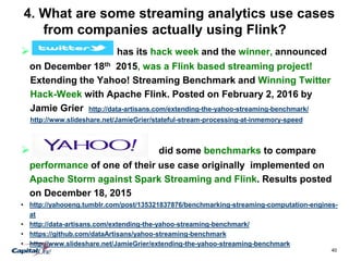 40
4. What are some streaming analytics use cases
from companies actually using Flink?
 has its hack week and the winner, announced
on December 18th 2015, was a Flink based streaming project!
Extending the Yahoo! Streaming Benchmark and Winning Twitter
Hack-Week with Apache Flink. Posted on February 2, 2016 by
Jamie Grier http://data-artisans.com/extending-the-yahoo-streaming-benchmark/
http://www.slideshare.net/JamieGrier/stateful-stream-processing-at-inmemory-speed
 did some benchmarks to compare
performance of one of their use case originally implemented on
Apache Storm against Spark Streaming and Flink. Results posted
on December 18, 2015
• http://yahooeng.tumblr.com/post/135321837876/benchmarking-streaming-computation-engines-
at
• http://data-artisans.com/extending-the-yahoo-streaming-benchmark/
• https://github.com/dataArtisans/yahoo-streaming-benchmark
• http://www.slideshare.net/JamieGrier/extending-the-yahoo-streaming-benchmark
 