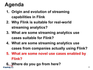 42
Agenda
1. Origin and evolution of streaming
capabilities in Flink
2. Why Flink is suitable for real-world
streaming analytics?
3. What are some streaming analytics use
cases suitable for Flink?
4. What are some streaming analytics use
cases from companies actually using Flink?
5. What are some novel use cases enabled by
Flink?
6. Where do you go from here?
 