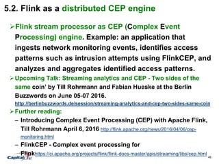46
5.2. Flink as a distributed CEP engine
Flink stream processor as CEP (Complex Event
Processing) engine. Example: an application that
ingests network monitoring events, identifies access
patterns such as intrusion attempts using FlinkCEP, and
analyzes and aggregates identified access patterns.
Upcoming Talk: Streaming analytics and CEP - Two sides of the
same coin’ by Till Rohrmann and Fabian Hueske at the Berlin
Buzzwords on June 05-07 2016.
http://berlinbuzzwords.de/session/streaming-analytics-and-cep-two-sides-same-coin
Further reading:
– Introducing Complex Event Processing (CEP) with Apache Flink,
Till Rohrmann April 6, 2016 http://flink.apache.org/news/2016/04/06/cep-
monitoring.html
– FlinkCEP - Complex event processing for
Flinkhttps://ci.apache.org/projects/flink/flink-docs-master/apis/streaming/libs/cep.html
 