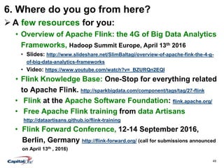 49
6. Where do you go from here?
 A few resources for you:
• Overview of Apache Flink: the 4G of Big Data Analytics
Frameworks, Hadoop Summit Europe, April 13th 2016
• Slides: http://www.slideshare.net/SlimBaltagi/overview-of-apache-fink-the-4-g-
of-big-data-analytics-frameworks
• Video: https://www.youtube.com/watch?v=_BZURQn2EQI
• Flink Knowledge Base: One-Stop for everything related
to Apache Flink. http://sparkbigdata.com/component/tags/tag/27-flink
• Flink at the Apache Software Foundation: flink.apache.org/
• Free Apache Flink training from data Artisans
http://dataartisans.github.io/flink-training
• Flink Forward Conference, 12-14 September 2016,
Berlin, Germany http://flink-forward.org/ (call for submissions announced
on April 13th , 2016)
 
