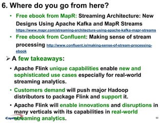 50
6. Where do you go from here?
• Free ebook from MapR: Streaming Architecture: New
Designs Using Apache Kafka and MapR Streams
https://www.mapr.com/streaming-architecture-using-apache-kafka-mapr-streams
• Free ebook from Confluent: Making sense of stream
processing http://www.confluent.io/making-sense-of-stream-processing-
ebook
 A few takeaways:
• Apache Flink unique capabilities enable new and
sophisticated use cases especially for real-world
streaming analytics.
• Customers demand will push major Hadoop
distributors to package Flink and support it.
• Apache Flink will enable innovations and disruptions in
many verticals with its capabilities in real-world
streaming analytics.
 