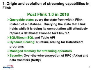 7
1. Origin and evolution of streaming capabilities in
Flink
Post Flink 1.0 in 2016
Queryable state: query the state from within Flink
instead of a database. Querying the state that Flink
holds while it is doing its computation will effectively
replace a database! Planned for Flink 1.1
SQL/StreamSQL and Table API
Dynamic Scaling: Runtime scaling for DataStream
programs
Managed memory for streaming operators
Security: Over-the-wire encryption of RPC (Akka) and
data transfers (Netty)
 