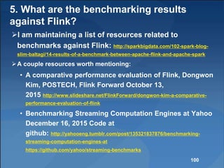 5. What are the benchmarking results
against Flink?
I am maintaining a list of resources related to
benchmarks against Flink: http://sparkbigdata.com/102-spark-blog-
slim-baltagi/14-results-of-a-benchmark-between-apache-flink-and-apache-spark
A couple resources worth mentioning:
• A comparative performance evaluation of Flink, Dongwon
Kim, POSTECH, Flink Forward October 13,
2015 http://www.slideshare.net/FlinkForward/dongwon-kim-a-comparative-
performance-evaluation-of-flink
• Benchmarking Streaming Computation Engines at Yahoo
December 16, 2015 Code at
github: http://yahooeng.tumblr.com/post/135321837876/benchmarking-
streaming-computation-engines-at
https://github.com/yahoo/streaming-benchmarks
100
 