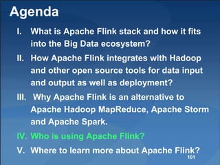 Agenda
I. What is Apache Flink stack and how it fits
into the Big Data ecosystem?
II. How Apache Flink integrates with Hadoop
and other open source tools for data input
and output as well as deployment?
III. Why Apache Flink is an alternative to
Apache Hadoop MapReduce, Apache Storm
and Apache Spark.
IV. Who is using Apache Flink?
V. Where to learn more about Apache Flink?
101
 