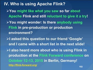 IV. Who is using Apache Flink?
You might like what you saw so far about
Apache Flink and still reluctant to give it a try!
You might wonder: Is there anybody using
Flink in pre-production or production
environment?
I asked this question to our friend ‘Google’
and I came with a short list in the next slide!
I also heard more about who is using Flink in
production at the Flink Forward conference on
October 12-13, 2015 in Berlin, Germany!
http://flink-forward.org/
102
 