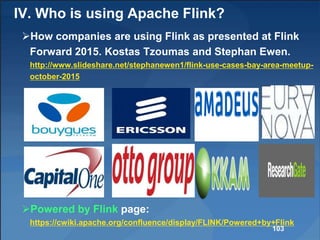 IV. Who is using Apache Flink?
How companies are using Flink as presented at Flink
Forward 2015. Kostas Tzoumas and Stephan Ewen.
http://www.slideshare.net/stephanewen1/flink-use-cases-bay-area-meetup-
october-2015
Powered by Flink page:
https://cwiki.apache.org/confluence/display/FLINK/Powered+by+Flink
103
 