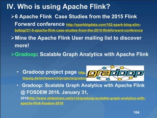 IV. Who is using Apache Flink?
6 Apache Flink Case Studies from the 2015 Flink
Forward conference http://sparkbigdata.com/102-spark-blog-slim-
baltagi/21-6-apache-flink-case-studies-from-the-2015-flinkforward-conference
Mine the Apache Flink User mailing list to discover
more!
Gradoop: Scalable Graph Analytics with Apache Flink
• Gradoop project page http://dbs.uni-
leipzig.de/en/research/projects/gradoop
• Gradoop: Scalable Graph Analytics with Apache Flink
@ FOSDEM 2016. January 31,
2016http://www.slideshare.net/s1ck/gradoop-scalable-graph-analytics-with-
apache-flink-fosdem-2016
104
 