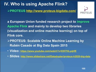 PROTEUS http://www.proteus-bigdata.com/
a European Union funded research project to improve
Apache Flink and mainly to develop two libraries
(visualization and online machine learning) on top of
Flink core.
PROTEUS: Scalable Online Machine Learning by
Rubén Casado at Big Data Spain 2015
• Video: https://www.youtube.com/watch?v=EIH7HLyqhfE
• Slides: http://www.slideshare.net/Datadopter/proteus-h2020-big-data
105
IV. Who is using Apache Flink?
 