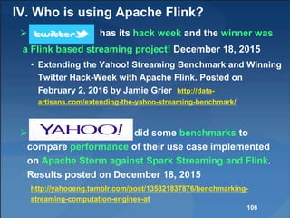 IV. Who is using Apache Flink?
 has its hack week and the winner was
a Flink based streaming project! December 18, 2015
• Extending the Yahoo! Streaming Benchmark and Winning
Twitter Hack-Week with Apache Flink. Posted on
February 2, 2016 by Jamie Grier http://data-
artisans.com/extending-the-yahoo-streaming-benchmark/
 did some benchmarks to
compare performance of their use case implemented
on Apache Storm against Spark Streaming and Flink.
Results posted on December 18, 2015
http://yahooeng.tumblr.com/post/135321837876/benchmarking-
streaming-computation-engines-at
106
 
