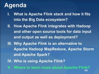 Agenda
I. What is Apache Flink stack and how it fits
into the Big Data ecosystem?
II. How Apache Flink integrates with Hadoop
and other open source tools for data input
and output as well as deployment?
III. Why Apache Flink is an alternative to
Apache Hadoop MapReduce, Apache Storm
and Apache Spark?
IV. Who is using Apache Flink?
V. Where to learn more about Apache Flink?
107
 
