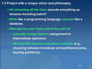 1.3 Project with a unique vision and philosophy
All streaming all the time: execute everything as
streams including batch!!
Write like a programming language, execute like a
database.
Alleviate the user from a lot of the pain of:
• manually tuning memory assignment to
intermediate operators
• dealing with physical execution concepts (e.g.,
choosing between broadcast and partitioned joins,
reusing partitions).
11
 