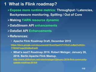 1 What is Flink roadmap?
Expose more runtime metrics: Throughput / Latencies,
Backpressure monitoring, Spilling / Out of Core
Making YARN resource dynamic
DataStream API enhancements
DataSet API Enhancements
References:
• Apache Flink Roadmap Draft, December 2015
https://docs.google.com/document/d/1ExmtVpeVVT3TIhO1JoBpC5JKXm-
778DAD7eqw5GANwE/edit
• What’s next? Roadmap 2016. Robert Metzger, January 26,
2016. Berlin Apache Flink Meetup.
http://www.slideshare.net/robertmetzger1/january-2016-flink-community-
update-roadmap-2016/9
110
 