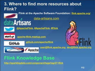 3. Where to find more resources about
Flink?
Flink at the Apache Software Foundation: flink.apache.org/
data-artisans.com
@ApacheFlink, #ApacheFlink, #Flink
apache-flink.meetup.com
github.com/apache/flink
user@flink.apache.org dev@flink.apache.org
Flink Knowledge Base
http://sparkbigdata.com/component/tags/tag/27-flink
112
 