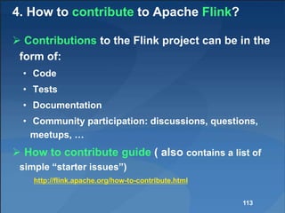 4. How to contribute to Apache Flink?
 Contributions to the Flink project can be in the
form of:
• Code
• Tests
• Documentation
• Community participation: discussions, questions,
meetups, …
 How to contribute guide ( also contains a list of
simple “starter issues”)
http://flink.apache.org/how-to-contribute.html
113
 