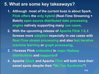 5. What are some key takeaways?
1. Although most of the current buzz is about Spark,
Flink offers the only hybrid (Real-Time Streaming +
Batch) open source distributed data processing
engine natively supporting many use cases.
2. With the upcoming release of Apache Flink 1.0, I
foresee more adoption especially in use cases with
Real-Time stream processing and also fast iterative
machine learning or graph processing.
3. I foresee Flink embedded in major Hadoop
distributions and supported!
4. Apache Spark and Apache Flink will both have their
sweet spots despite their “Me Too Syndrome”!
114
 