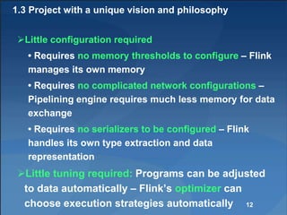 1.3 Project with a unique vision and philosophy
Little configuration required
• Requires no memory thresholds to configure – Flink
manages its own memory
• Requires no complicated network configurations –
Pipelining engine requires much less memory for data
exchange
• Requires no serializers to be configured – Flink
handles its own type extraction and data
representation
Little tuning required: Programs can be adjusted
to data automatically – Flink’s optimizer can
choose execution strategies automatically 12
 
