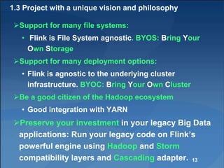 1.3 Project with a unique vision and philosophy
Support for many file systems:
• Flink is File System agnostic. BYOS: Bring Your
Own Storage
Support for many deployment options:
• Flink is agnostic to the underlying cluster
infrastructure. BYOC: Bring Your Own Cluster
Be a good citizen of the Hadoop ecosystem
• Good integration with YARN
Preserve your investment in your legacy Big Data
applications: Run your legacy code on Flink’s
powerful engine using Hadoop and Storm
compatibility layers and Cascading adapter. 13
 
