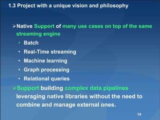 1.3 Project with a unique vision and philosophy
Native Support of many use cases on top of the same
streaming engine
• Batch
• Real-Time streaming
• Machine learning
• Graph processing
• Relational queries
Support building complex data pipelines
leveraging native libraries without the need to
combine and manage external ones.
14
 