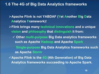 1.6 The 4G of Big Data Analytics frameworks
Apache Flink is not YABDAF (Yet Another Big Data
Analytics Framework)!
Flink brings many technical innovations and a unique
vision and philosophy that distinguish it from:
 Other multi-purpose Big Data analytics frameworks
such as Apache Hadoop and Apache Spark
 Single-purpose Big Data Analytics frameworks such
as Apache Storm
Apache Flink is the 4G (4th Generation) of Big Data
Analytics frameworks succeeding to Apache Spark.
18
 