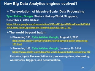 How Big Data Analytics engines evolved?
 The evolution of Massive-Scale Data Processing
Tyler Akidau, Google. Strata + Hadoop World, Singapore,
December 2, 2015. Slides:
https://docs.google.com/presentation/d/10vs2PnjynYMtDpwFsqmSePtMnf
JirCkXcHZ1SkwDg-s/present?slide=id.g63ca2a7cd_0_527
The world beyond batch:
Streaming 101, Tyler Akidau, Google, August 5, 2015
http://radar.oreilly.com/2015/08/the-world-beyond-batch-streaming-
101.html
Streaming 102, Tyler Akidau, Google, January 20, 2016
https://www.oreilly.com/ideas/the-world-beyond-batch-streaming-102
It covers topics like event-time vs. processing-time, windowing,
watermarks, triggers, and accumulation.
20
 
