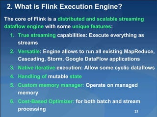 2. What is Flink Execution Engine?
The core of Flink is a distributed and scalable streaming
dataflow engine with some unique features:
1. True streaming capabilities: Execute everything as
streams
2. Versatile: Engine allows to run all existing MapReduce,
Cascading, Storm, Google DataFlow applications
3. Native iterative execution: Allow some cyclic dataflows
4. Handling of mutable state
5. Custom memory manager: Operate on managed
memory
6. Cost-Based Optimizer: for both batch and stream
processing 21
 