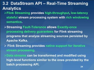 3.2 DataStream API – Real-Time Streaming
Analytics
Flink Streaming provides high-throughput, low-latency
stateful stream processing system with rich windowing
semantics.
Streaming Fault-Tolerance allows Exactly-once
processing delivery guarantees for Flink streaming
programs that analyze streaming sources persisted by
Apache Kafka.
 Flink Streaming provides native support for iterative
stream processing.
Data streams can be transformed and modified using
high-level functions similar to the ones provided by the
batch processing API.
24
 