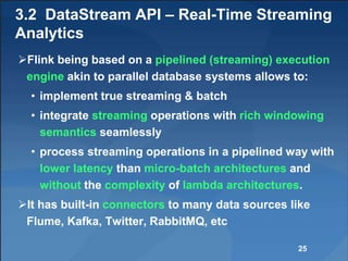 3.2 DataStream API – Real-Time Streaming
Analytics
Flink being based on a pipelined (streaming) execution
engine akin to parallel database systems allows to:
• implement true streaming & batch
• integrate streaming operations with rich windowing
semantics seamlessly
• process streaming operations in a pipelined way with
lower latency than micro-batch architectures and
without the complexity of lambda architectures.
It has built-in connectors to many data sources like
Flume, Kafka, Twitter, RabbitMQ, etc
25
 