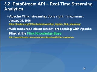 3.2 DataStream API – Real-Time Streaming
Analytics
Apache Flink: streaming done right. Till Rohrmann.
January 31, 2016
https://fosdem.org/2016/schedule/event/hpc_bigdata_flink_streaming/
Web resources about stream processing with Apache
Flink at the Flink Knowledge Base
http://sparkbigdata.com/component/tags/tag/49-flink-streaming
26
 