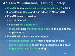 4.1 FlinkML - Machine Learning Library
 FlinkML is the Machine Learning (ML) library for Flink.
It is written in Scala and was added in March 2015.
 FlinkML aims to provide:
• an intuitive API
• scalable ML algorithms
• tools that help minimize glue code in end-to-end ML
applications
 FlinkML will allow data scientists to:
• test their models locally using subsets of data
• use the same code to run their algorithms at a much
larger scale in a cluster setting.
28
 