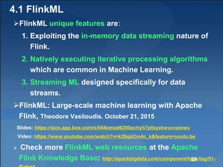 4.1 FlinkML
FlinkML unique features are:
1. Exploiting the in-memory data streaming nature of
Flink.
2. Natively executing iterative processing algorithms
which are common in Machine Learning.
3. Streaming ML designed specifically for data
streams.
FlinkML: Large-scale machine learning with Apache
Flink, Theodore Vasiloudis. October 21, 2015
Slides: https://sics.app.box.com/s/044omad6200pchyh7ptbyxkwvcvaiowu
Video: https://www.youtube.com/watch?v=k29qoCm4c_k&feature=youtu.be
 Check more FlinkML web resources at the Apache
Flink Knowledge Base: http://sparkbigdata.com/component/tags/tag/51-29
 