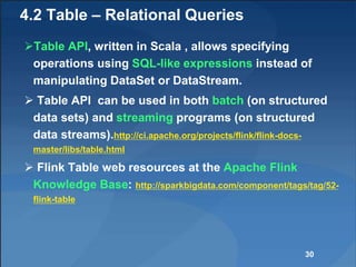 4.2 Table – Relational Queries
Table API, written in Scala , allows specifying
operations using SQL-like expressions instead of
manipulating DataSet or DataStream.
 Table API can be used in both batch (on structured
data sets) and streaming programs (on structured
data streams).http://ci.apache.org/projects/flink/flink-docs-
master/libs/table.html
 Flink Table web resources at the Apache Flink
Knowledge Base: http://sparkbigdata.com/component/tags/tag/52-
flink-table
30
 