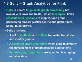 4.3 Gelly – Graph Analytics for Flink
Gelly is Flink's large-scale graph processing API,
available in Java and Scala, which leverages Flink's
efficient delta iterations to map various graph
processing models (vertex-centric and gather-sum-
apply) to dataflows.
Gelly provides:
• A set of methods and utilities to create, transform
and modify graphs
• A library of graph algorithms which aims to simplify
the development of graph analysis applications
• Iterative graph algorithms are executed leveraging
mutable state
32
 