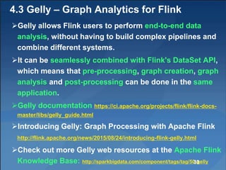 4.3 Gelly – Graph Analytics for Flink
Gelly allows Flink users to perform end-to-end data
analysis, without having to build complex pipelines and
combine different systems.
It can be seamlessly combined with Flink's DataSet API,
which means that pre-processing, graph creation, graph
analysis and post-processing can be done in the same
application.
Gelly documentation https://ci.apache.org/projects/flink/flink-docs-
master/libs/gelly_guide.html
Introducing Gelly: Graph Processing with Apache Flink
http://flink.apache.org/news/2015/08/24/introducing-flink-gelly.html
Check out more Gelly web resources at the Apache Flink
Knowledge Base: http://sparkbigdata.com/component/tags/tag/50-gelly33
 