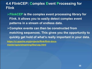 4.4 FlinkCEP: Complex Event Processing for
Flink
FlinkCEP is the complex event processing library for
Flink. It allows you to easily detect complex event
patterns in a stream of endless data.
Complex events can then be constructed from
matching sequences. This gives you the opportunity to
quickly get hold of what’s really important in your data.
https://ci.apache.org/projects/flink/flink-docs-
master/apis/streaming/libs/cep.html
35
 