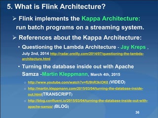 5. What is Flink Architecture?
 Flink implements the Kappa Architecture:
run batch programs on a streaming system.
 References about the Kappa Architecture:
• Questioning the Lambda Architecture - Jay Kreps ,
July 2nd, 2014 http://radar.oreilly.com/2014/07/questioning-the-lambda-
architecture.html
• Turning the database inside out with Apache
Samza -Martin Kleppmann, March 4th, 2015
o http://www.youtube.com/watch?v=fU9hR3kiOK0 (VIDEO)
o http://martin.kleppmann.com/2015/03/04/turning-the-database-inside-
out.html(TRANSCRIPT)
o http://blog.confluent.io/2015/03/04/turning-the-database-inside-out-with-
apache-samza/ (BLOG)
36
 