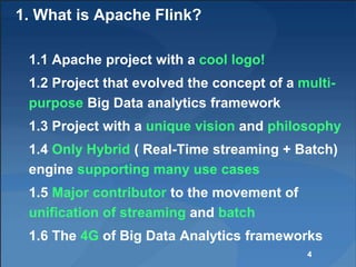 1. What is Apache Flink?
1.1 Apache project with a cool logo!
1.2 Project that evolved the concept of a multi-
purpose Big Data analytics framework
1.3 Project with a unique vision and philosophy
1.4 Only Hybrid ( Real-Time streaming + Batch)
engine supporting many use cases
1.5 Major contributor to the movement of
unification of streaming and batch
1.6 The 4G of Big Data Analytics frameworks
4
 