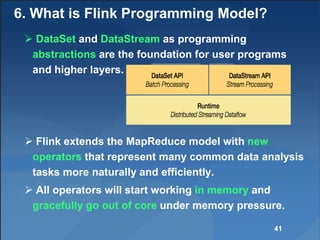 6. What is Flink Programming Model?
 DataSet and DataStream as programming
abstractions are the foundation for user programs
and higher layers.
 Flink extends the MapReduce model with new
operators that represent many common data analysis
tasks more naturally and efficiently.
 All operators will start working in memory and
gracefully go out of core under memory pressure.
41
 